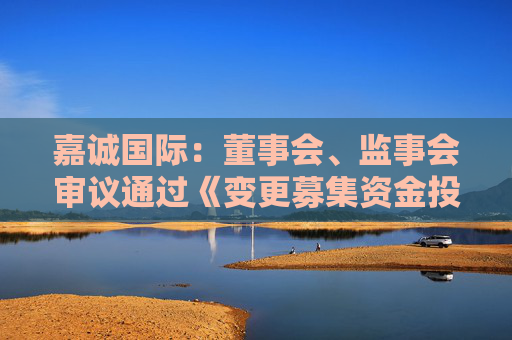 嘉誠國際：董事會、監(jiān)事會審議通過《變更募集資金投資項目的議案》
