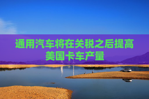 通用汽車(chē)將在關(guān)稅之后提高美國(guó)卡車(chē)產(chǎn)量