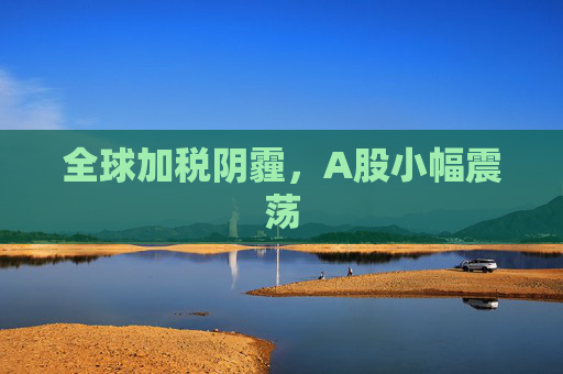 全球加稅陰霾，A股小幅震蕩