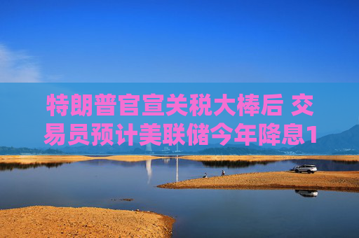 特朗普官宣關(guān)稅大棒后 交易員預(yù)計(jì)美聯(lián)儲今年降息100個基點(diǎn)  第1張