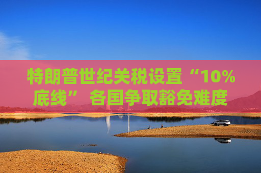 特朗普世紀(jì)關(guān)稅設(shè)置“10%底線” 各國爭取豁免難度升級