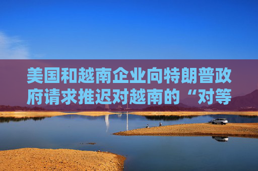 美國(guó)和越南企業(yè)向特朗普政府請(qǐng)求推遲對(duì)越南的“對(duì)等關(guān)稅”