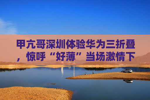 甲亢哥深圳體驗(yàn)華為三折疊，驚呼“好薄”當(dāng)場(chǎng)激情下單：“紅的黑的我都要！”