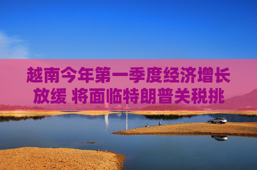 越南今年第一季度經(jīng)濟增長放緩 將面臨特朗普關(guān)稅挑戰(zhàn)