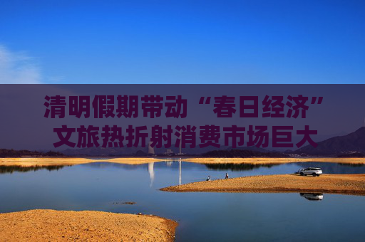 清明假期帶動“春日經(jīng)濟(jì)” 文旅熱折射消費市場巨大潛力