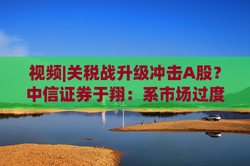視頻|關(guān)稅戰(zhàn)升級(jí)沖擊A股？中信證券于翔：系市場(chǎng)過度反應(yīng)