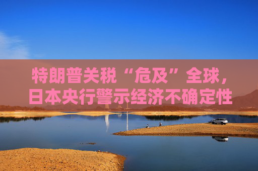 特朗普關(guān)稅“危及”全球，日本央行警示經(jīng)濟不確定性加劇