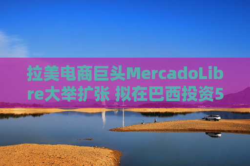 拉美電商巨頭MercadoLibre大舉擴(kuò)張 擬在巴西投資58億美元并新增1.4萬員工
