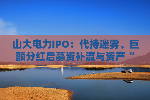 山大電力IPO：代持迷霧、巨額分紅后募資補(bǔ)流與資產(chǎn)“堰塞湖”