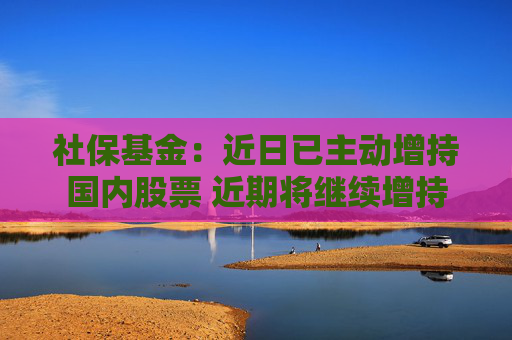 社?；穑航找阎鲃?dòng)增持國內(nèi)股票 近期將繼續(xù)增持