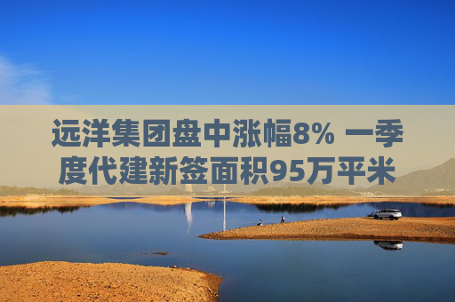 遠洋集團盤中漲幅8% 一季度代建新簽面積95萬平米  第1張