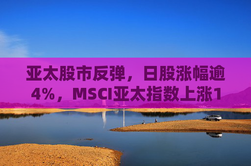 亞太股市反彈，日股漲幅逾4%，MSCI亞太指數(shù)上漲1%
