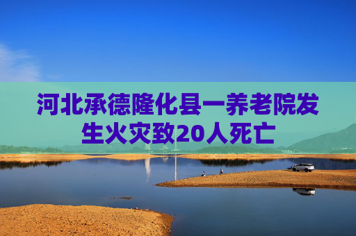河北承德隆化縣一養(yǎng)老院發(fā)生火災(zāi)致20人死亡