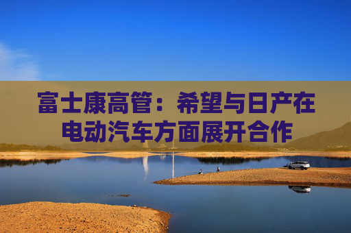 富士康高管：希望與日產(chǎn)在電動汽車方面展開合作