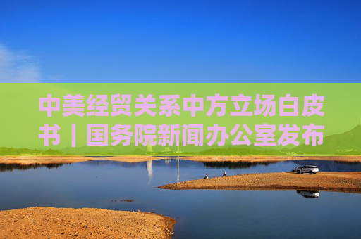 中美經(jīng)貿(mào)關(guān)系中方立場白皮書｜國務(wù)院新聞辦公室發(fā)布《關(guān)于中美經(jīng)貿(mào)關(guān)系若干問題的中方立場》白皮書