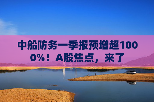 中船防務(wù)一季報預(yù)增超1000%！A股焦點，來了