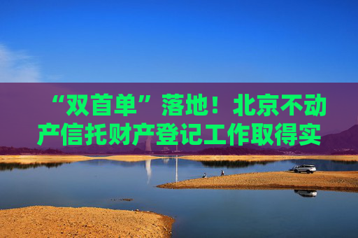 “雙首單”落地！北京不動(dòng)產(chǎn)信托財(cái)產(chǎn)登記工作取得實(shí)質(zhì)性進(jìn)展