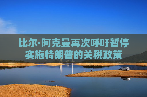 比爾·阿克曼再次呼吁暫停實施特朗普的關稅政策