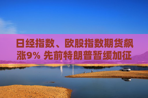 日經(jīng)指數(shù)、歐股指數(shù)期貨飆漲9% 先前特朗普暫緩加征關(guān)稅