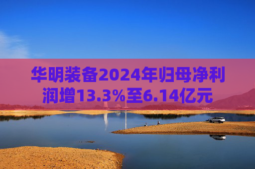 華明裝備2024年歸母凈利潤(rùn)增13.3%至6.14億元