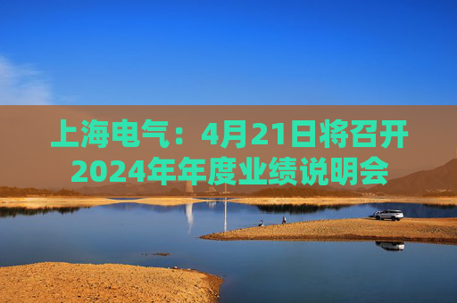 上海電氣：4月21日將召開(kāi)2024年年度業(yè)績(jī)說(shuō)明會(huì)
