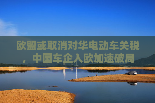 歐盟或取消對(duì)華電動(dòng)車關(guān)稅，中國(guó)車企入歐加速破局