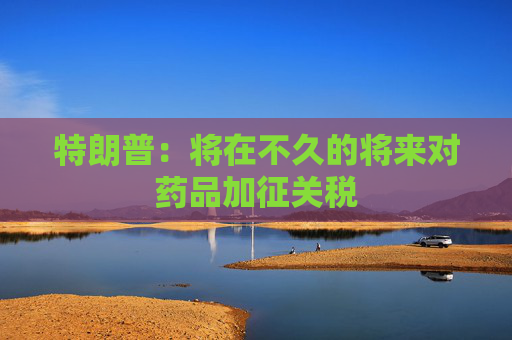 特朗普：將在不久的將來對藥品加征關(guān)稅