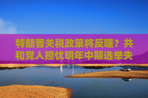 特朗普關(guān)稅政策將反噬？共和黨人擔(dān)憂明年中期選舉失利