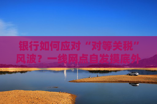銀行如何應(yīng)對“對等關(guān)稅”風(fēng)波？一線網(wǎng)點(diǎn)自發(fā)摸底外貿(mào)企業(yè)風(fēng)險(xiǎn)敞口，總行層面尚無動(dòng)作