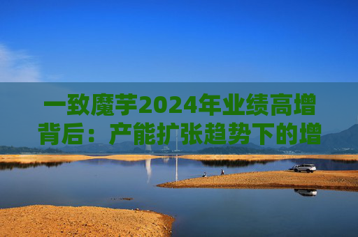 一致魔芋2024年業(yè)績高增背后：產能擴張趨勢下的增長密碼