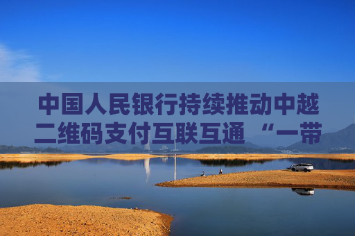 中國人民銀行持續(xù)推動中越二維碼支付互聯(lián)互通 “一帶一路”支付便利化再添新成果