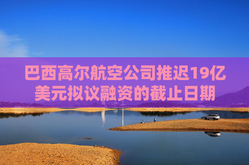 巴西高爾航空公司推遲19億美元擬議融資的截止日期