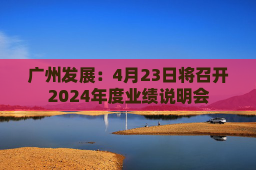 廣州發(fā)展：4月23日將召開(kāi)2024年度業(yè)績(jī)說(shuō)明會(huì)