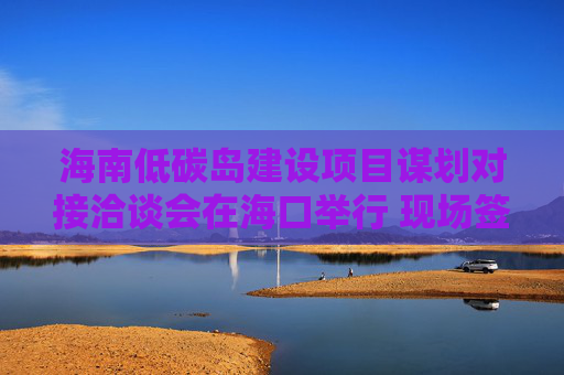 海南低碳島建設(shè)項(xiàng)目謀劃對接洽談會在?？谂e行 現(xiàn)場簽約23個項(xiàng)目，總投資額超140億元