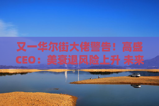 又一華爾街大佬警告！高盛CEO：美衰退風(fēng)險(xiǎn)上升 未來(lái)還有更多挑戰(zhàn)
