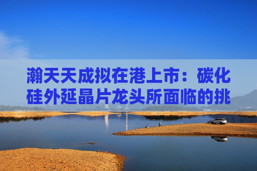 瀚天天成擬在港上市：碳化硅外延晶片龍頭所面臨的挑戰(zhàn)與機遇
