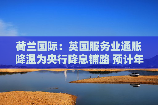 荷蘭國(guó)際：英國(guó)服務(wù)業(yè)通脹降溫為央行降息鋪路 預(yù)計(jì)年內(nèi)將啟動(dòng)季度性降息