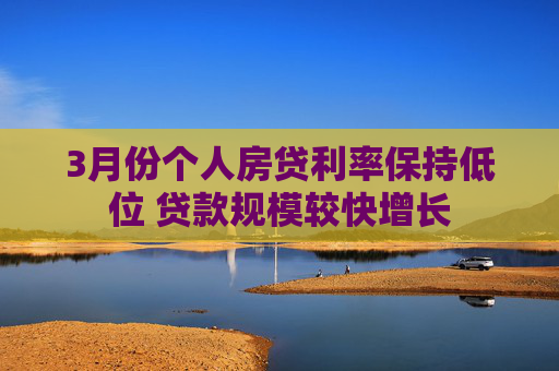 3月份個人房貸利率保持低位 貸款規(guī)模較快增長