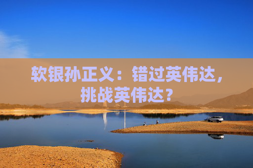 軟銀孫正義：錯(cuò)過(guò)英偉達(dá)，挑戰(zhàn)英偉達(dá)？