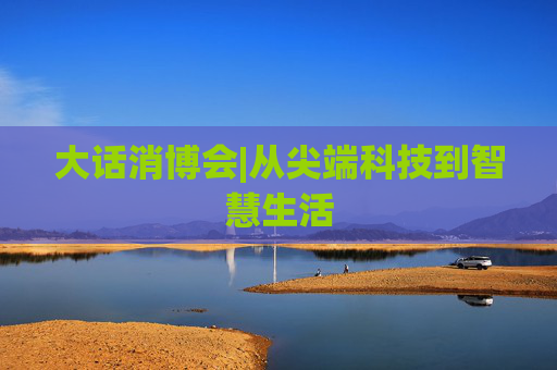 大話消博會|從尖端科技到智慧生活
