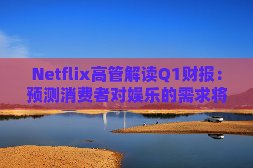 Netflix高管解讀Q1財(cái)報(bào)：預(yù)測(cè)消費(fèi)者對(duì)娛樂(lè)的需求將保持強(qiáng)勁