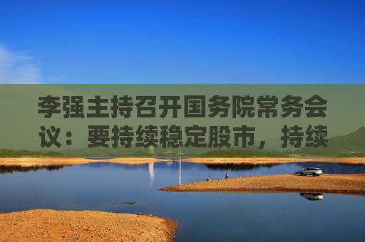 李強主持召開國務院常務會議：要持續(xù)穩(wěn)定股市，持續(xù)推動房地產(chǎn)市場平穩(wěn)健康發(fā)展