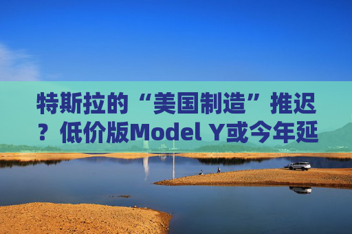 特斯拉的“美國制造”推遲？低價版Model Y或今年延至明年生產(chǎn)