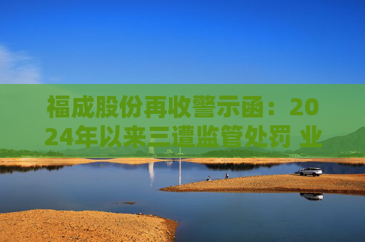 福成股份再收警示函：2024年以來三遭監(jiān)管處罰 業(yè)績持續(xù)承壓