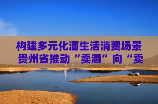 構建多元化酒生活消費場景 貴州省推動“賣酒”向“賣生活方式”轉變