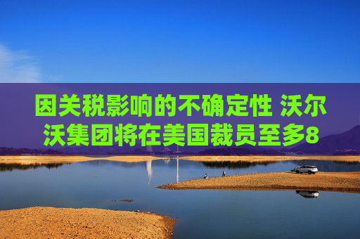 因關(guān)稅影響的不確定性 沃爾沃集團(tuán)將在美國裁員至多800人