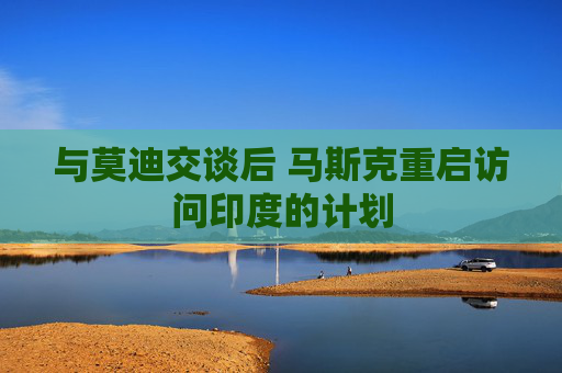 與莫迪交談后 馬斯克重啟訪問印度的計(jì)劃