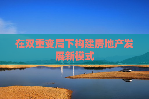 在雙重變局下構(gòu)建房地產(chǎn)發(fā)展新模式