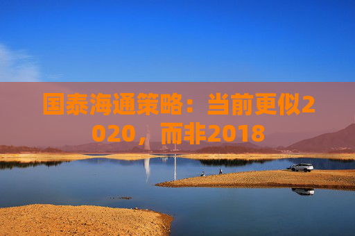 國泰海通策略：當前更似2020，而非2018