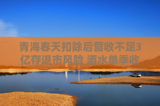 青海春天扣除后營收不足3億存退市風(fēng)險(xiǎn) 酒水單季收入占全年50%被質(zhì)疑